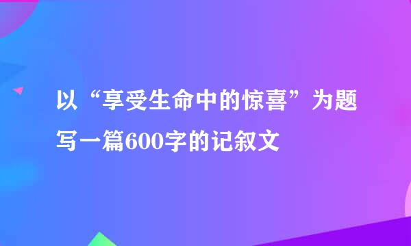 以“享受生命中的惊喜”为题写一篇600字的记叙文