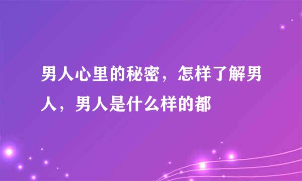 男人心里的秘密，怎样了解男人，男人是什么样的都