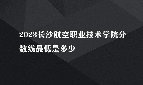 2023长沙航空职业技术学院分数线最低是多少