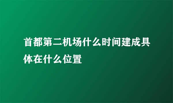 首都第二机场什么时间建成具体在什么位置