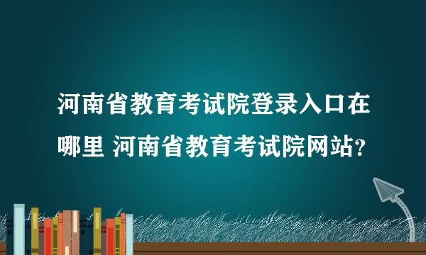 河南省教育考试院登录入口在哪里 河南省教育考试院网站？