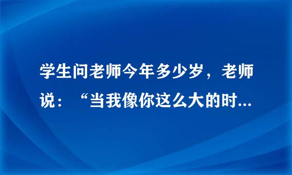 学生问老师今年多少岁，老师说：“当我像你这么大的时候，你刚三岁；当你像我这么大的时候，我已经39岁