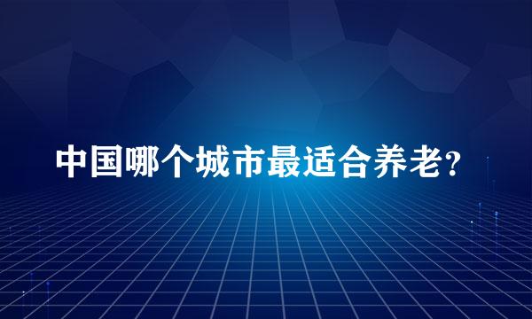 中国哪个城市最适合养老？