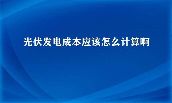 光伏发电成本应该怎么计算啊