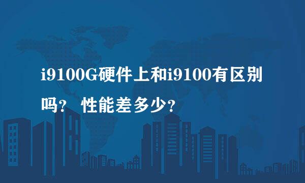 i9100G硬件上和i9100有区别吗？ 性能差多少？