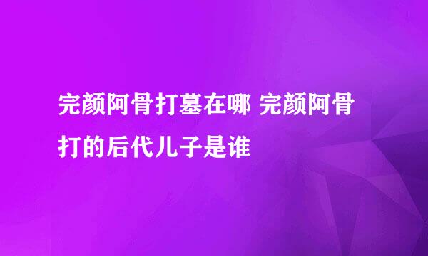 完颜阿骨打墓在哪 完颜阿骨打的后代儿子是谁