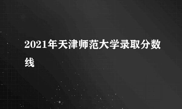 2021年天津师范大学录取分数线