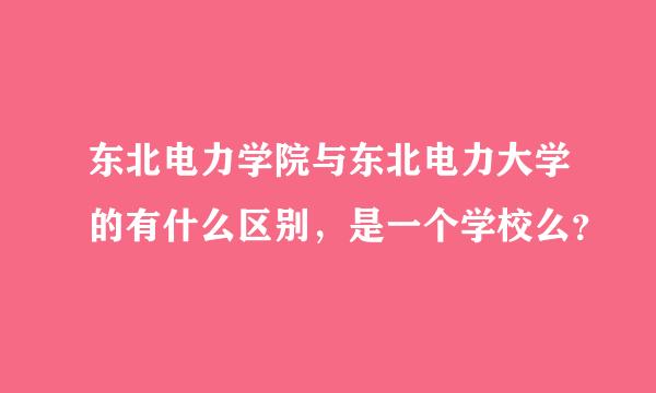 东北电力学院与东北电力大学的有什么区别，是一个学校么？