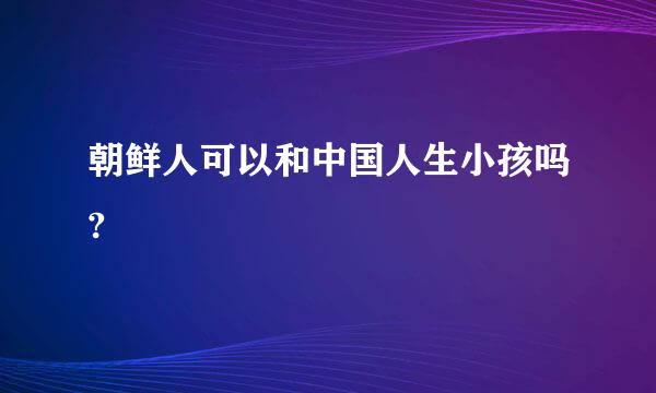 朝鲜人可以和中国人生小孩吗?