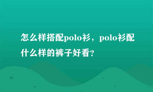 怎么样搭配polo衫，polo衫配什么样的裤子好看？