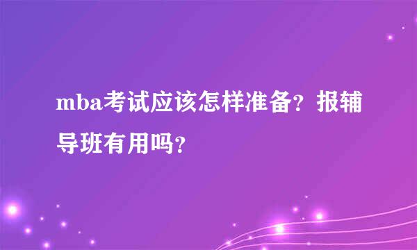 mba考试应该怎样准备？报辅导班有用吗？