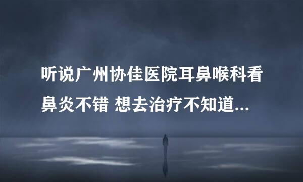 听说广州协佳医院耳鼻喉科看鼻炎不错 想去治疗不知道具体怎么样 能不能看好