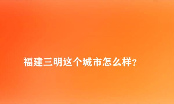 
福建三明这个城市怎么样？
