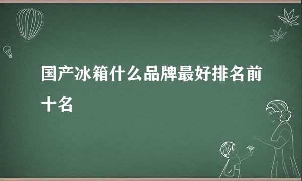 国产冰箱什么品牌最好排名前十名