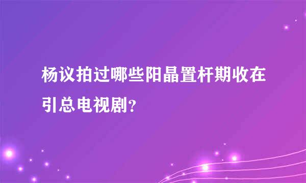 杨议拍过哪些阳晶置杆期收在引总电视剧？