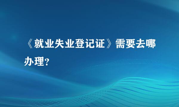 《就业失业登记证》需要去哪办理？