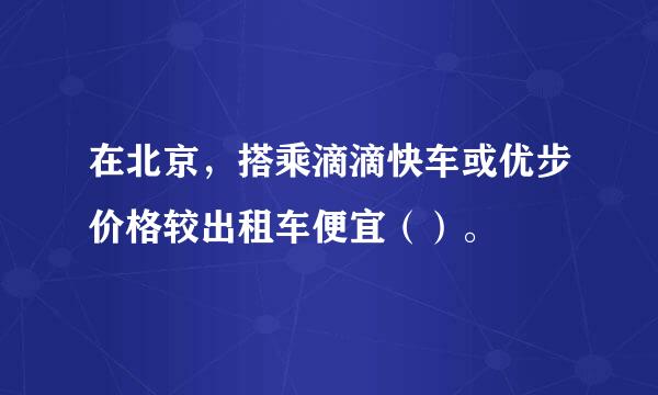 在北京，搭乘滴滴快车或优步价格较出租车便宜（）。