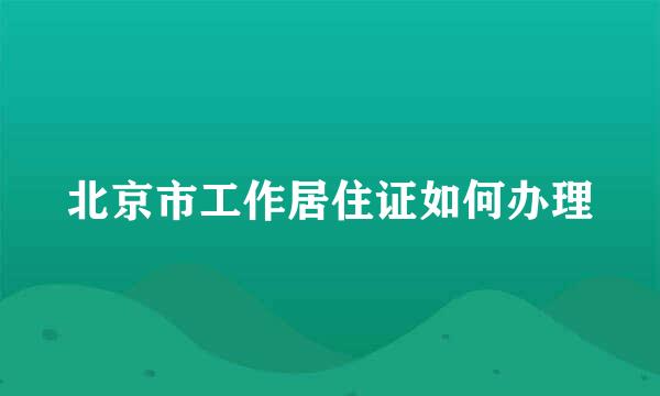 北京市工作居住证如何办理