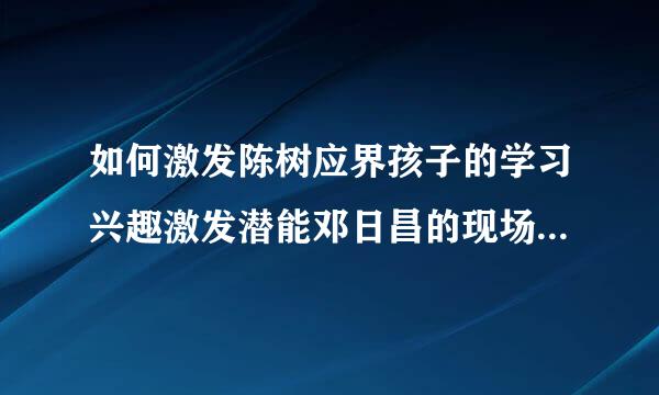 如何激发陈树应界孩子的学习兴趣激发潜能邓日昌的现场直来自播