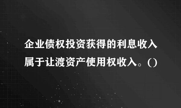 企业债权投资获得的利息收入属于让渡资产使用权收入。()