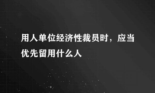 用人单位经济性裁员时，应当优先留用什么人