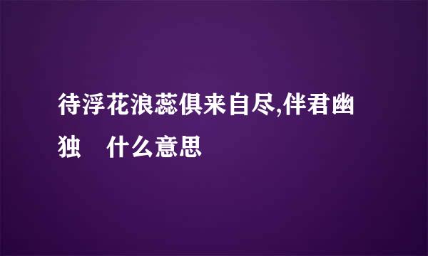 待浮花浪蕊俱来自尽,伴君幽独 什么意思