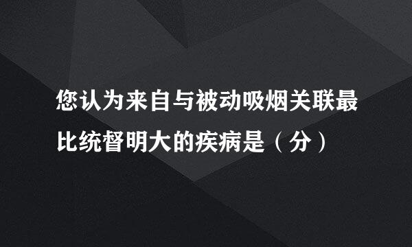 您认为来自与被动吸烟关联最比统督明大的疾病是（分）