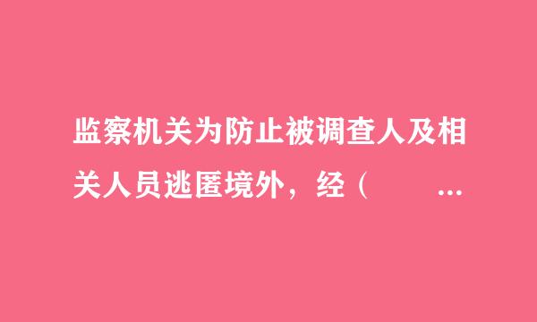 监察机关为防止被调查人及相关人员逃匿境外，经（  ）批准，可来自以对被调查人及相关人员采取限制出境措施，由公安机关依法执行。