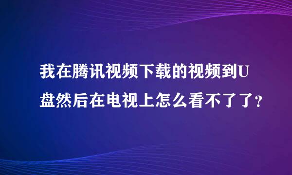 我在腾讯视频下载的视频到U盘然后在电视上怎么看不了了？