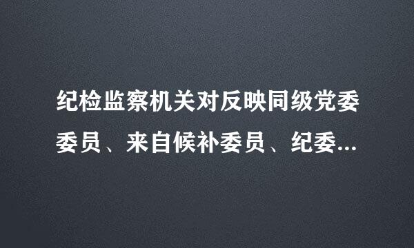 纪检监察机关对反映同级党委委员、来自候补委员、纪委常委，以及所辖地区、部门、单位主要宁掌负责人的问题线索和线索处置情况...