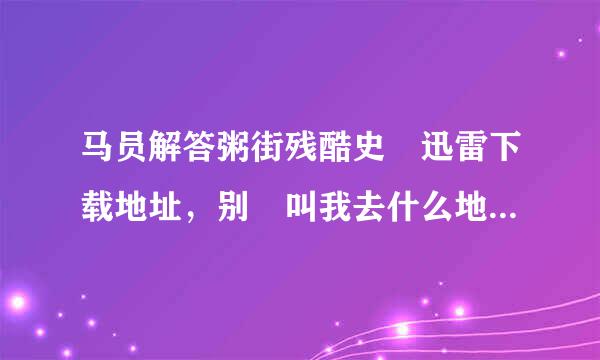 马员解答粥街残酷史 迅雷下载地址，别 叫我去什么地方下载，直接给我程伯地址。谢谢了。