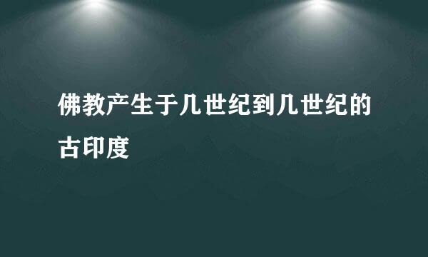 佛教产生于几世纪到几世纪的古印度