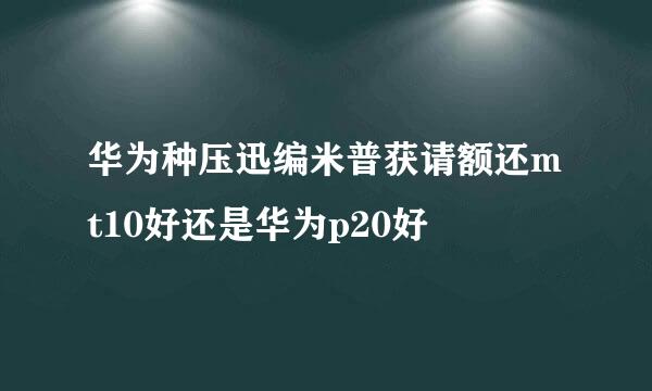 华为种压迅编米普获请额还mt10好还是华为p20好