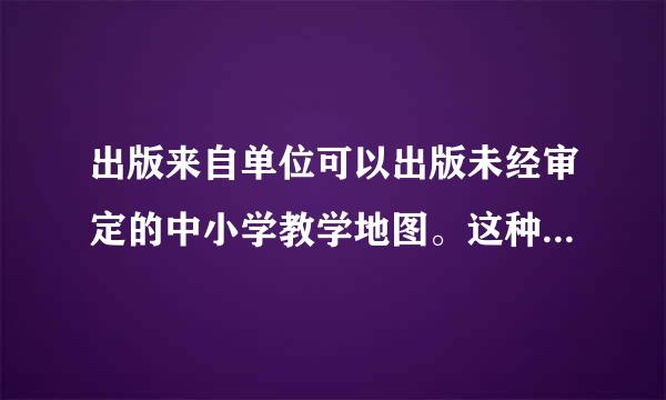 出版来自单位可以出版未经审定的中小学教学地图。这种说法正确吗