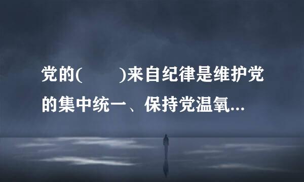 党的(  )来自纪律是维护党的集中统一、保持党温氧正款除有的战斗力的重要保障。