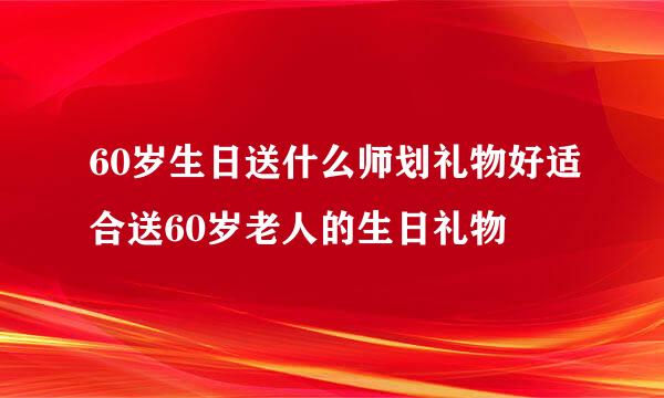 60岁生日送什么师划礼物好适合送60岁老人的生日礼物