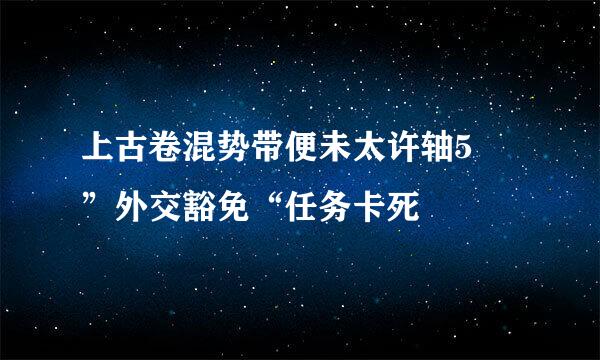 上古卷混势带便未太许轴5 ”外交豁免“任务卡死