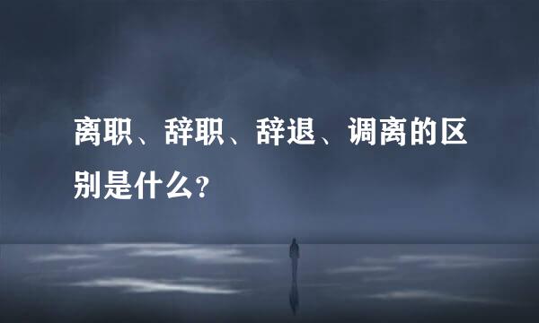 离职、辞职、辞退、调离的区别是什么？