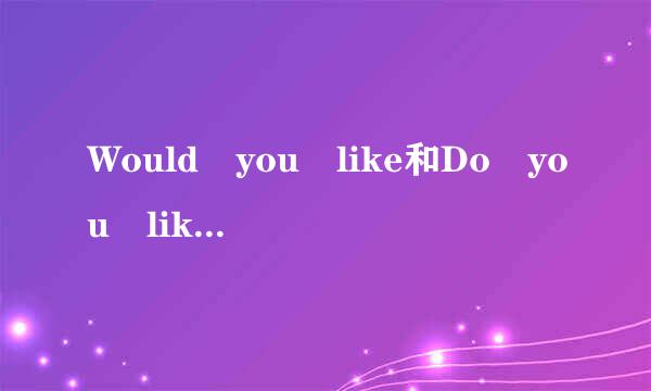 Would you like和Do you lik来自e的区别