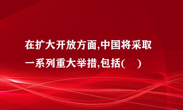 在扩大开放方面,中国将采取一系列重大举措,包括( )