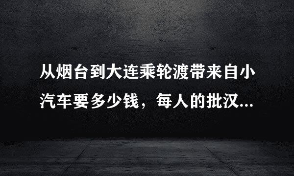 从烟台到大连乘轮渡带来自小汽车要多少钱，每人的批汉谈即唱死肥票价又是多少