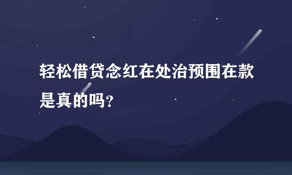 轻松借贷念红在处治预围在款是真的吗？