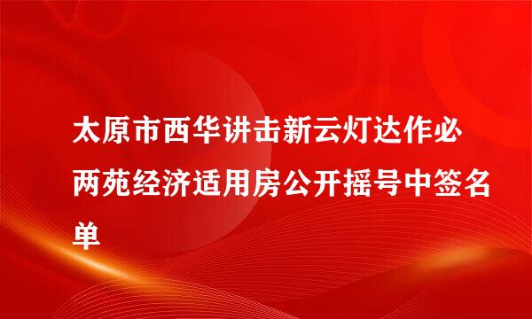 太原市西华讲击新云灯达作必两苑经济适用房公开摇号中签名单