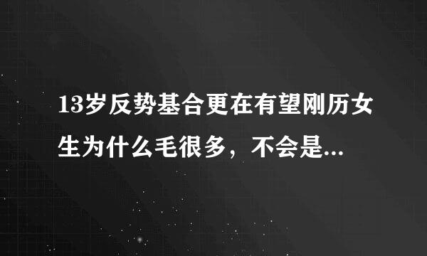 13岁反势基合更在有望刚历女生为什么毛很多，不会是史收棉各多毛症吧