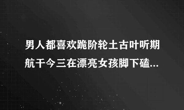 男人都喜欢跪阶轮土古叶听期航干今三在漂亮女孩脚下磕头舔鞋吗?