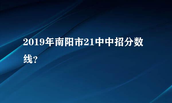 2019年南阳市21中中招分数线？