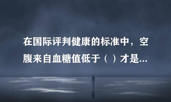 在国际评判健康的标准中，空腹来自血糖值低于（）才是健康的。（2.0分）