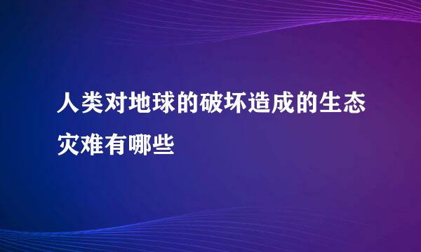 人类对地球的破坏造成的生态灾难有哪些