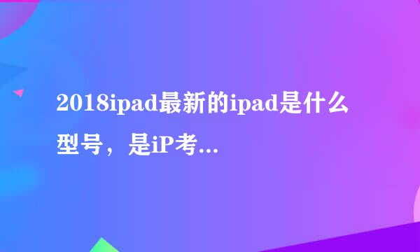 2018ipad最新的ipad是什么型号，是iP考重ad6，11  ?      还是 iPad7，1