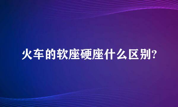 火车的软座硬座什么区别?